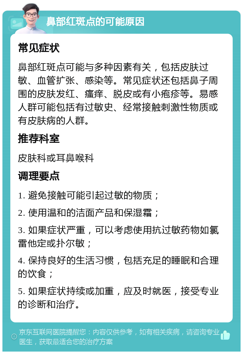 鼻部红斑点的可能原因 常见症状 鼻部红斑点可能与多种因素有关，包括皮肤过敏、血管扩张、感染等。常见症状还包括鼻子周围的皮肤发红、瘙痒、脱皮或有小疱疹等。易感人群可能包括有过敏史、经常接触刺激性物质或有皮肤病的人群。 推荐科室 皮肤科或耳鼻喉科 调理要点 1. 避免接触可能引起过敏的物质； 2. 使用温和的洁面产品和保湿霜； 3. 如果症状严重，可以考虑使用抗过敏药物如氯雷他定或扑尔敏； 4. 保持良好的生活习惯，包括充足的睡眠和合理的饮食； 5. 如果症状持续或加重，应及时就医，接受专业的诊断和治疗。