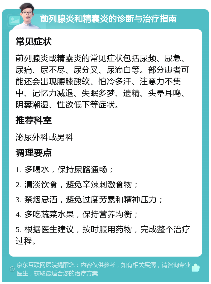 前列腺炎和精囊炎的诊断与治疗指南 常见症状 前列腺炎或精囊炎的常见症状包括尿频、尿急、尿痛、尿不尽、尿分叉、尿滴白等。部分患者可能还会出现腰膝酸软、怕冷多汗、注意力不集中、记忆力减退、失眠多梦、遗精、头晕耳鸣、阴囊潮湿、性欲低下等症状。 推荐科室 泌尿外科或男科 调理要点 1. 多喝水，保持尿路通畅； 2. 清淡饮食，避免辛辣刺激食物； 3. 禁烟忌酒，避免过度劳累和精神压力； 4. 多吃蔬菜水果，保持营养均衡； 5. 根据医生建议，按时服用药物，完成整个治疗过程。