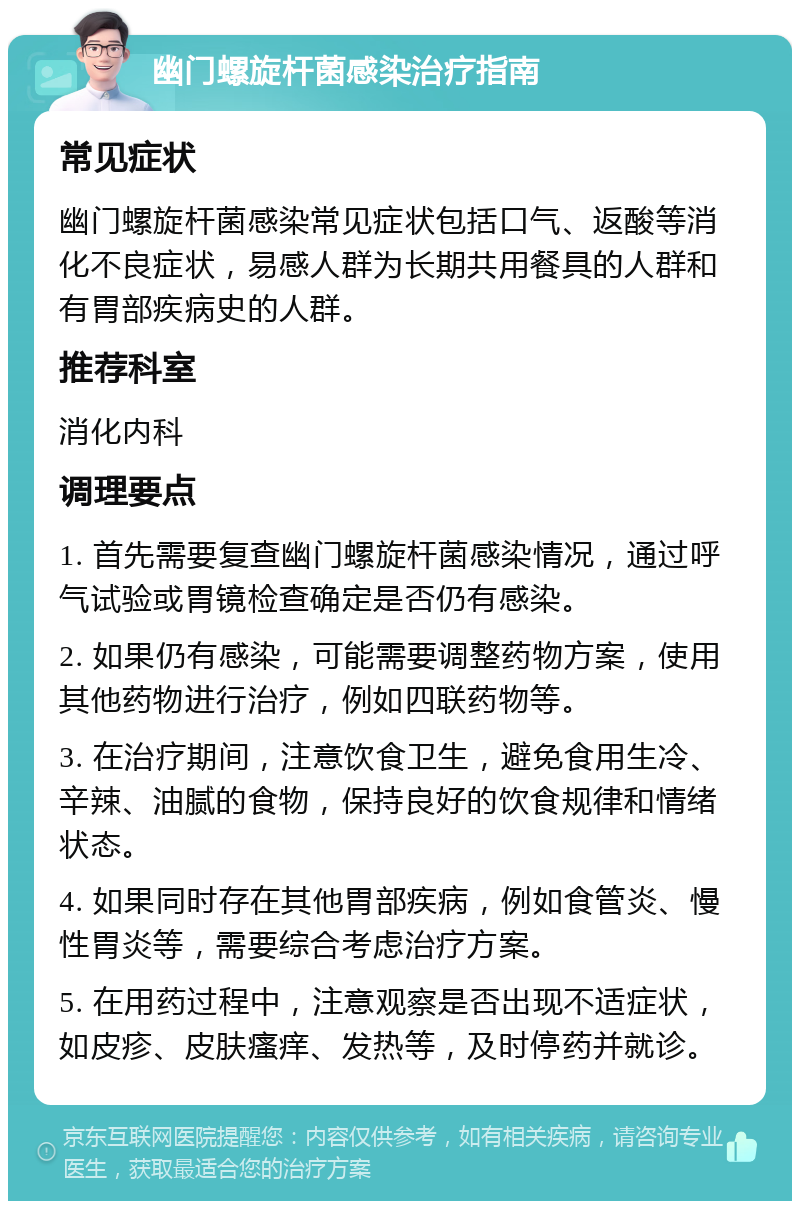 幽门螺旋杆菌感染治疗指南 常见症状 幽门螺旋杆菌感染常见症状包括口气、返酸等消化不良症状，易感人群为长期共用餐具的人群和有胃部疾病史的人群。 推荐科室 消化内科 调理要点 1. 首先需要复查幽门螺旋杆菌感染情况，通过呼气试验或胃镜检查确定是否仍有感染。 2. 如果仍有感染，可能需要调整药物方案，使用其他药物进行治疗，例如四联药物等。 3. 在治疗期间，注意饮食卫生，避免食用生冷、辛辣、油腻的食物，保持良好的饮食规律和情绪状态。 4. 如果同时存在其他胃部疾病，例如食管炎、慢性胃炎等，需要综合考虑治疗方案。 5. 在用药过程中，注意观察是否出现不适症状，如皮疹、皮肤瘙痒、发热等，及时停药并就诊。