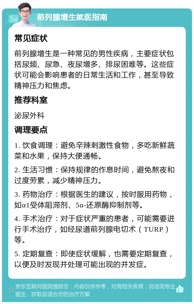 前列腺增生就医指南 常见症状 前列腺增生是一种常见的男性疾病，主要症状包括尿频、尿急、夜尿增多、排尿困难等。这些症状可能会影响患者的日常生活和工作，甚至导致精神压力和焦虑。 推荐科室 泌尿外科 调理要点 1. 饮食调理：避免辛辣刺激性食物，多吃新鲜蔬菜和水果，保持大便通畅。 2. 生活习惯：保持规律的作息时间，避免熬夜和过度劳累，减少精神压力。 3. 药物治疗：根据医生的建议，按时服用药物，如α1受体阻滞剂、5α-还原酶抑制剂等。 4. 手术治疗：对于症状严重的患者，可能需要进行手术治疗，如经尿道前列腺电切术（TURP）等。 5. 定期复查：即使症状缓解，也需要定期复查，以便及时发现并处理可能出现的并发症。