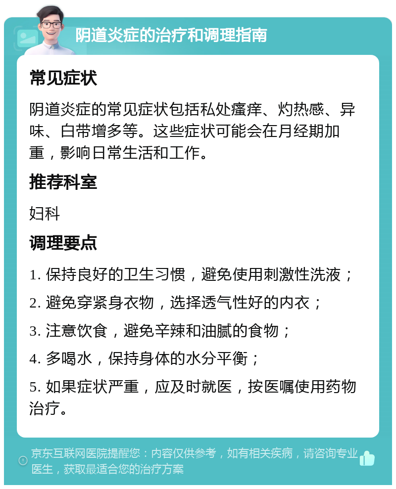 阴道炎症的治疗和调理指南 常见症状 阴道炎症的常见症状包括私处瘙痒、灼热感、异味、白带增多等。这些症状可能会在月经期加重，影响日常生活和工作。 推荐科室 妇科 调理要点 1. 保持良好的卫生习惯，避免使用刺激性洗液； 2. 避免穿紧身衣物，选择透气性好的内衣； 3. 注意饮食，避免辛辣和油腻的食物； 4. 多喝水，保持身体的水分平衡； 5. 如果症状严重，应及时就医，按医嘱使用药物治疗。