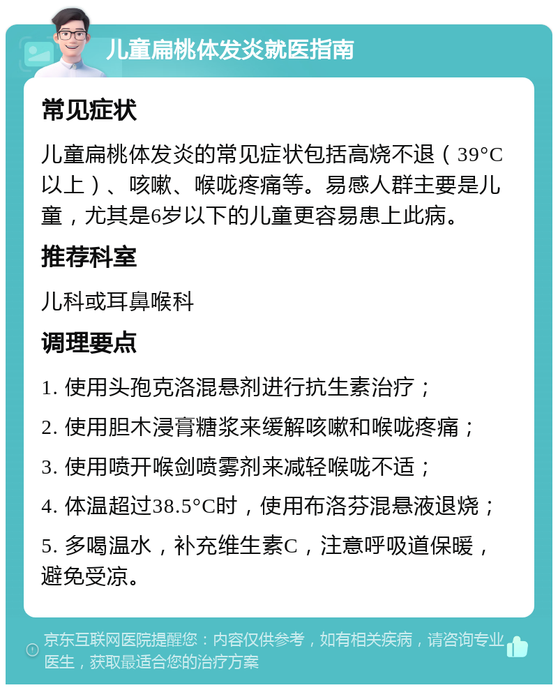 儿童扁桃体发炎就医指南 常见症状 儿童扁桃体发炎的常见症状包括高烧不退（39°C以上）、咳嗽、喉咙疼痛等。易感人群主要是儿童，尤其是6岁以下的儿童更容易患上此病。 推荐科室 儿科或耳鼻喉科 调理要点 1. 使用头孢克洛混悬剂进行抗生素治疗； 2. 使用胆木浸膏糖浆来缓解咳嗽和喉咙疼痛； 3. 使用喷开喉剑喷雾剂来减轻喉咙不适； 4. 体温超过38.5°C时，使用布洛芬混悬液退烧； 5. 多喝温水，补充维生素C，注意呼吸道保暖，避免受凉。