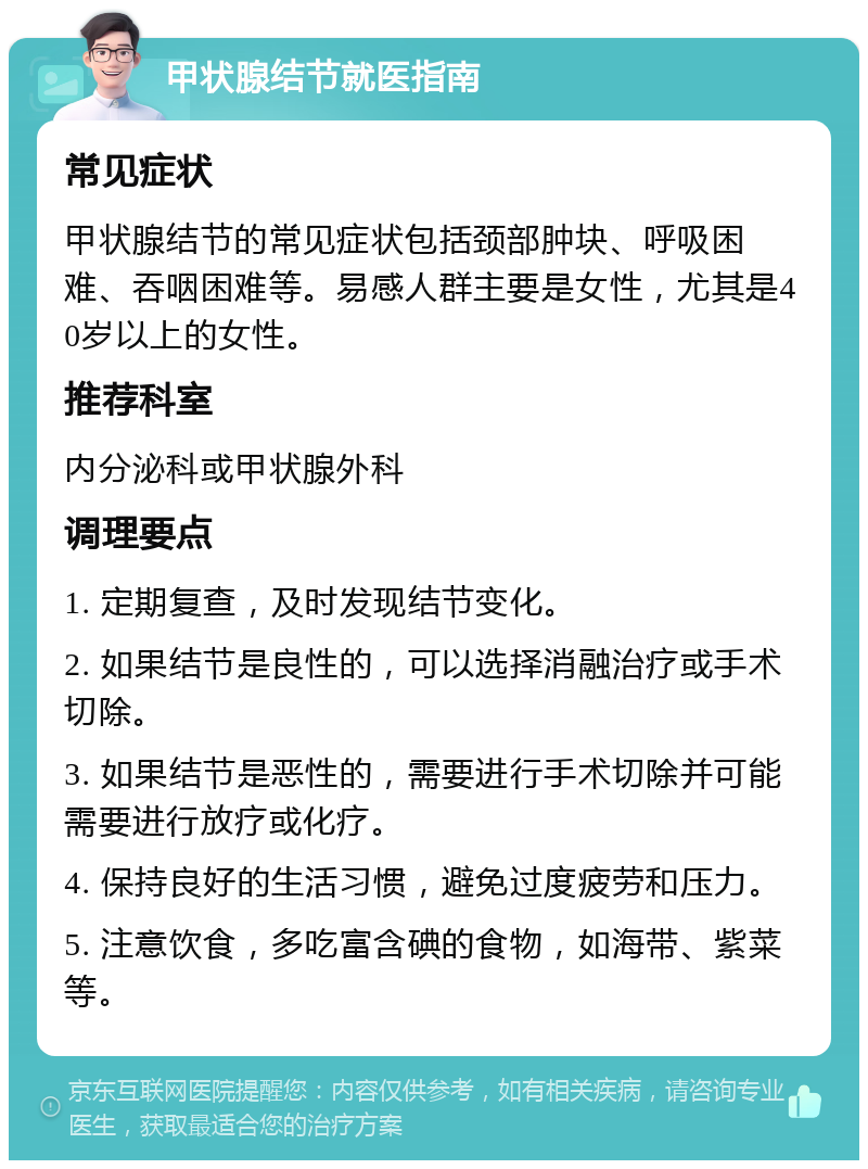 甲状腺结节就医指南 常见症状 甲状腺结节的常见症状包括颈部肿块、呼吸困难、吞咽困难等。易感人群主要是女性，尤其是40岁以上的女性。 推荐科室 内分泌科或甲状腺外科 调理要点 1. 定期复查，及时发现结节变化。 2. 如果结节是良性的，可以选择消融治疗或手术切除。 3. 如果结节是恶性的，需要进行手术切除并可能需要进行放疗或化疗。 4. 保持良好的生活习惯，避免过度疲劳和压力。 5. 注意饮食，多吃富含碘的食物，如海带、紫菜等。