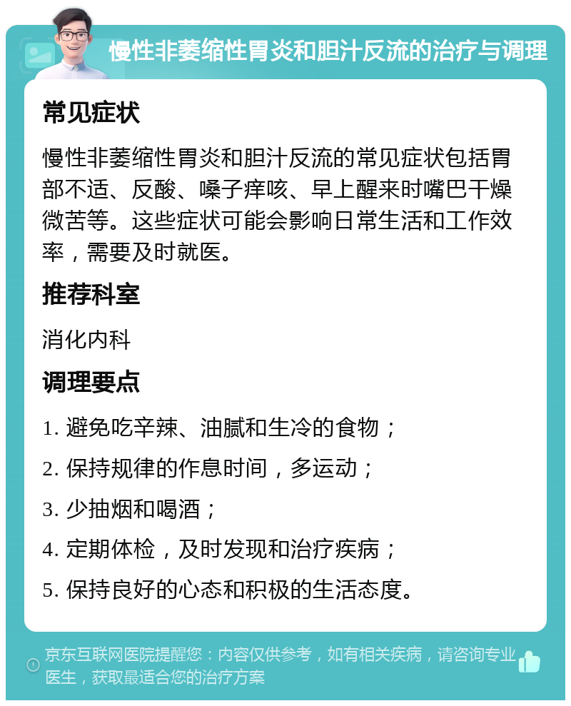 慢性非萎缩性胃炎和胆汁反流的治疗与调理 常见症状 慢性非萎缩性胃炎和胆汁反流的常见症状包括胃部不适、反酸、嗓子痒咳、早上醒来时嘴巴干燥微苦等。这些症状可能会影响日常生活和工作效率，需要及时就医。 推荐科室 消化内科 调理要点 1. 避免吃辛辣、油腻和生冷的食物； 2. 保持规律的作息时间，多运动； 3. 少抽烟和喝酒； 4. 定期体检，及时发现和治疗疾病； 5. 保持良好的心态和积极的生活态度。