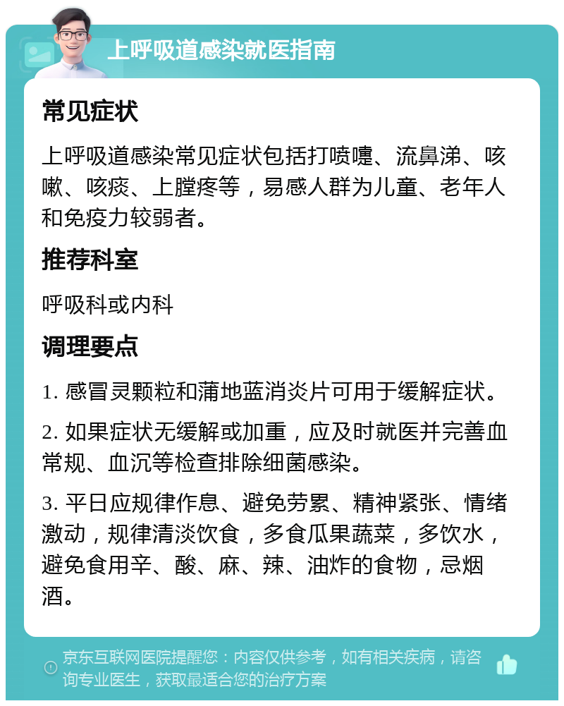 上呼吸道感染就医指南 常见症状 上呼吸道感染常见症状包括打喷嚏、流鼻涕、咳嗽、咳痰、上膛疼等，易感人群为儿童、老年人和免疫力较弱者。 推荐科室 呼吸科或内科 调理要点 1. 感冒灵颗粒和蒲地蓝消炎片可用于缓解症状。 2. 如果症状无缓解或加重，应及时就医并完善血常规、血沉等检查排除细菌感染。 3. 平日应规律作息、避免劳累、精神紧张、情绪激动，规律清淡饮食，多食瓜果蔬菜，多饮水，避免食用辛、酸、麻、辣、油炸的食物，忌烟酒。