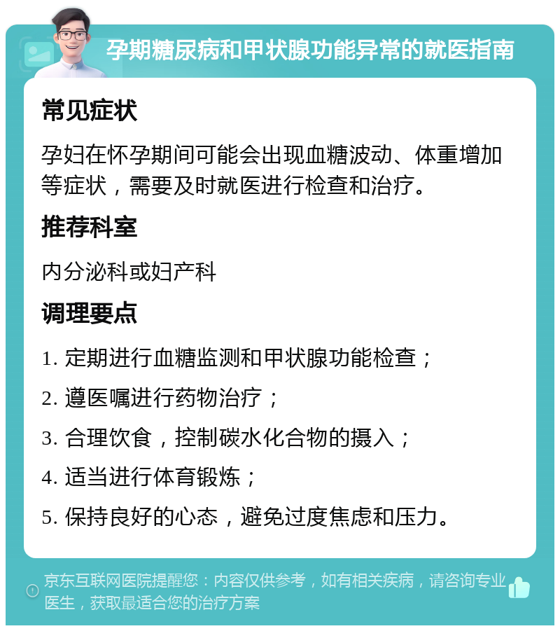 孕期糖尿病和甲状腺功能异常的就医指南 常见症状 孕妇在怀孕期间可能会出现血糖波动、体重增加等症状，需要及时就医进行检查和治疗。 推荐科室 内分泌科或妇产科 调理要点 1. 定期进行血糖监测和甲状腺功能检查； 2. 遵医嘱进行药物治疗； 3. 合理饮食，控制碳水化合物的摄入； 4. 适当进行体育锻炼； 5. 保持良好的心态，避免过度焦虑和压力。