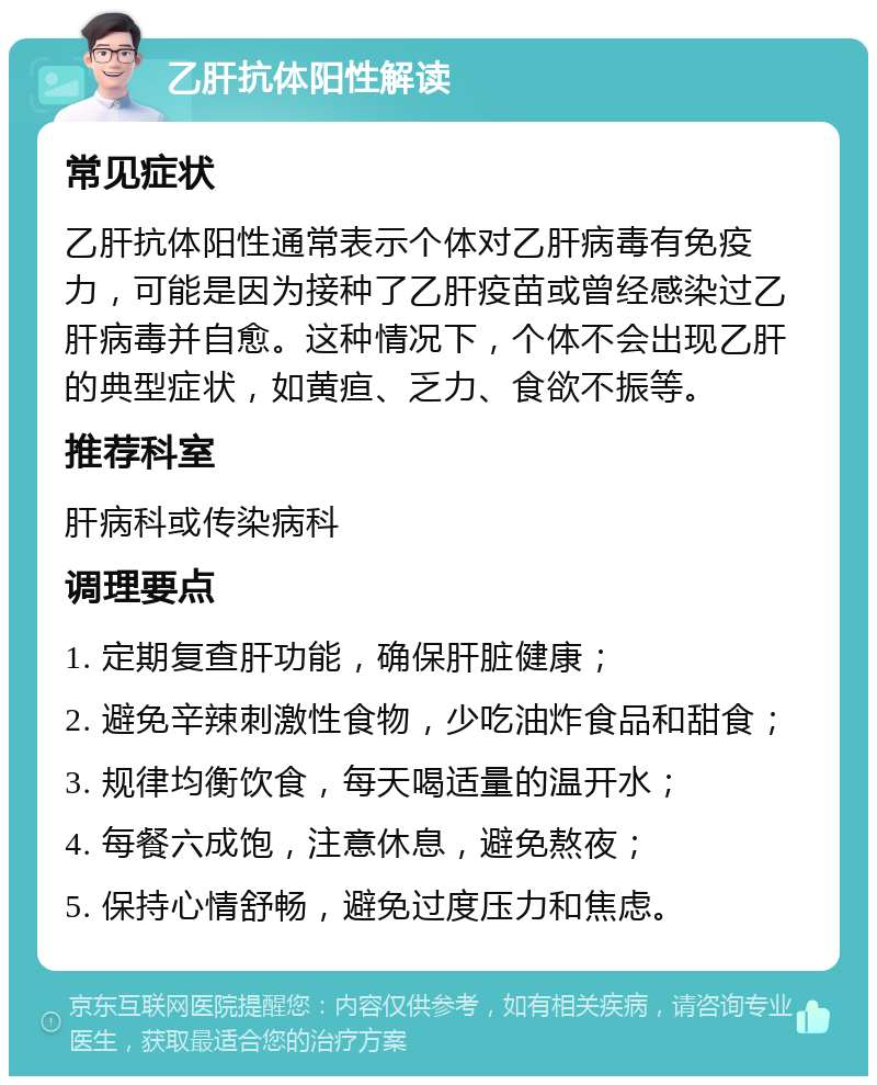 乙肝抗体阳性解读 常见症状 乙肝抗体阳性通常表示个体对乙肝病毒有免疫力，可能是因为接种了乙肝疫苗或曾经感染过乙肝病毒并自愈。这种情况下，个体不会出现乙肝的典型症状，如黄疸、乏力、食欲不振等。 推荐科室 肝病科或传染病科 调理要点 1. 定期复查肝功能，确保肝脏健康； 2. 避免辛辣刺激性食物，少吃油炸食品和甜食； 3. 规律均衡饮食，每天喝适量的温开水； 4. 每餐六成饱，注意休息，避免熬夜； 5. 保持心情舒畅，避免过度压力和焦虑。