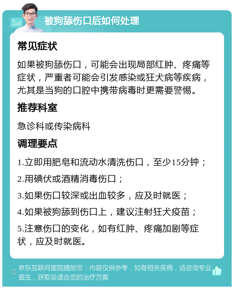 被狗舔伤口后如何处理 常见症状 如果被狗舔伤口，可能会出现局部红肿、疼痛等症状，严重者可能会引发感染或狂犬病等疾病，尤其是当狗的口腔中携带病毒时更需要警惕。 推荐科室 急诊科或传染病科 调理要点 1.立即用肥皂和流动水清洗伤口，至少15分钟； 2.用碘伏或酒精消毒伤口； 3.如果伤口较深或出血较多，应及时就医； 4.如果被狗舔到伤口上，建议注射狂犬疫苗； 5.注意伤口的变化，如有红肿、疼痛加剧等症状，应及时就医。