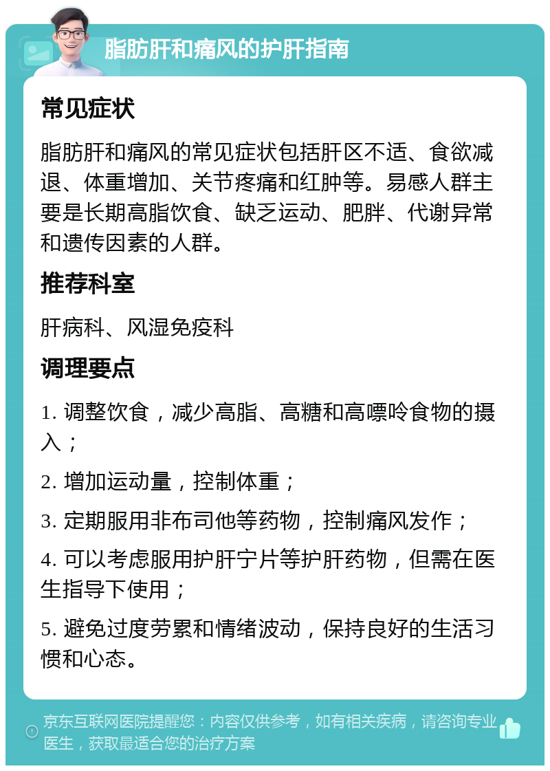 脂肪肝和痛风的护肝指南 常见症状 脂肪肝和痛风的常见症状包括肝区不适、食欲减退、体重增加、关节疼痛和红肿等。易感人群主要是长期高脂饮食、缺乏运动、肥胖、代谢异常和遗传因素的人群。 推荐科室 肝病科、风湿免疫科 调理要点 1. 调整饮食，减少高脂、高糖和高嘌呤食物的摄入； 2. 增加运动量，控制体重； 3. 定期服用非布司他等药物，控制痛风发作； 4. 可以考虑服用护肝宁片等护肝药物，但需在医生指导下使用； 5. 避免过度劳累和情绪波动，保持良好的生活习惯和心态。