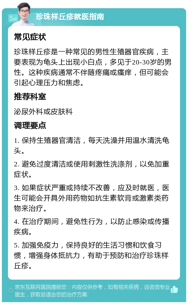 珍珠样丘疹就医指南 常见症状 珍珠样丘疹是一种常见的男性生殖器官疾病，主要表现为龟头上出现小白点，多见于20-30岁的男性。这种疾病通常不伴随疼痛或瘙痒，但可能会引起心理压力和焦虑。 推荐科室 泌尿外科或皮肤科 调理要点 1. 保持生殖器官清洁，每天洗澡并用温水清洗龟头。 2. 避免过度清洁或使用刺激性洗涤剂，以免加重症状。 3. 如果症状严重或持续不改善，应及时就医，医生可能会开具外用药物如抗生素软膏或激素类药物来治疗。 4. 在治疗期间，避免性行为，以防止感染或传播疾病。 5. 加强免疫力，保持良好的生活习惯和饮食习惯，增强身体抵抗力，有助于预防和治疗珍珠样丘疹。