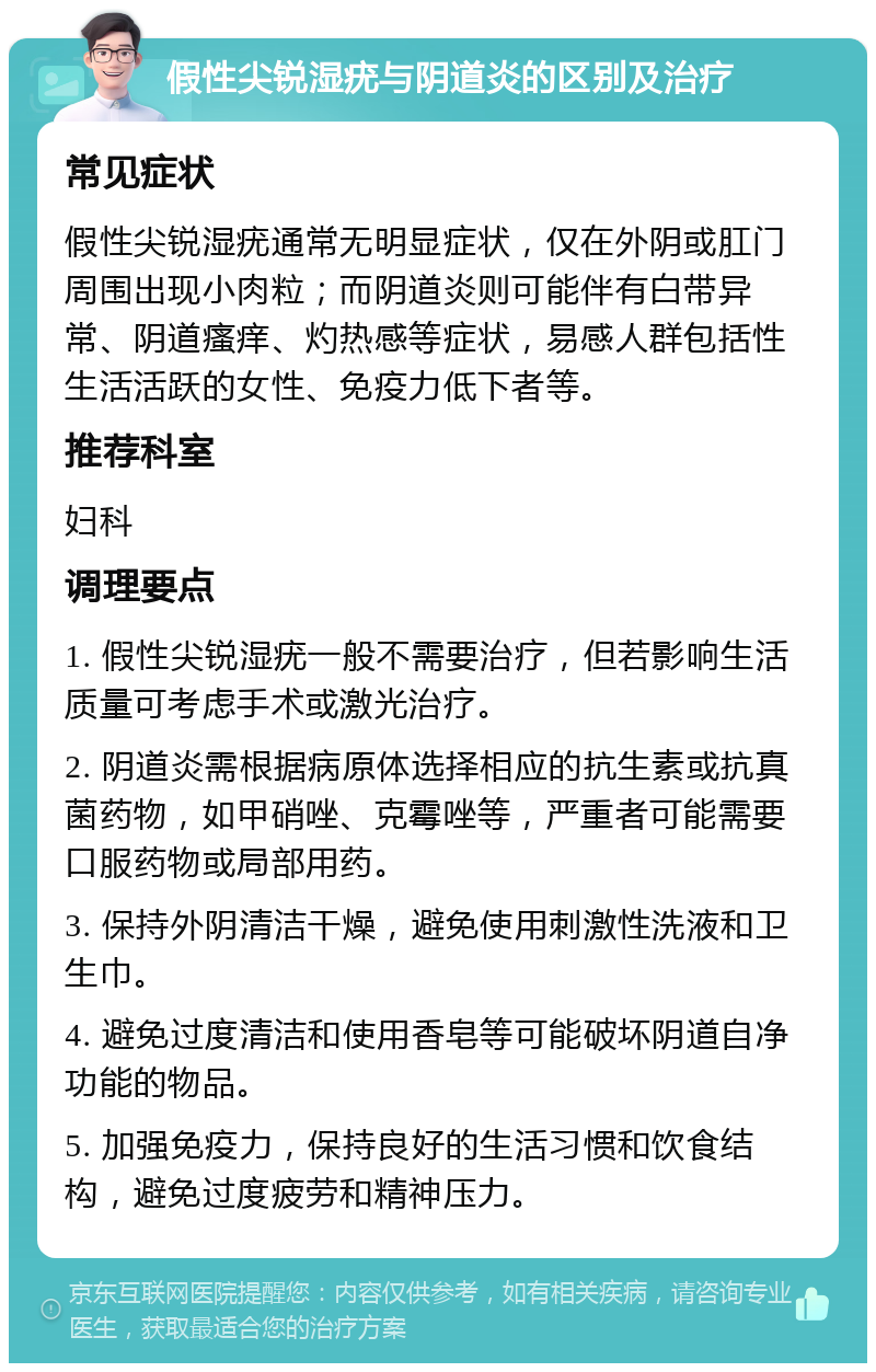 假性尖锐湿疣与阴道炎的区别及治疗 常见症状 假性尖锐湿疣通常无明显症状，仅在外阴或肛门周围出现小肉粒；而阴道炎则可能伴有白带异常、阴道瘙痒、灼热感等症状，易感人群包括性生活活跃的女性、免疫力低下者等。 推荐科室 妇科 调理要点 1. 假性尖锐湿疣一般不需要治疗，但若影响生活质量可考虑手术或激光治疗。 2. 阴道炎需根据病原体选择相应的抗生素或抗真菌药物，如甲硝唑、克霉唑等，严重者可能需要口服药物或局部用药。 3. 保持外阴清洁干燥，避免使用刺激性洗液和卫生巾。 4. 避免过度清洁和使用香皂等可能破坏阴道自净功能的物品。 5. 加强免疫力，保持良好的生活习惯和饮食结构，避免过度疲劳和精神压力。