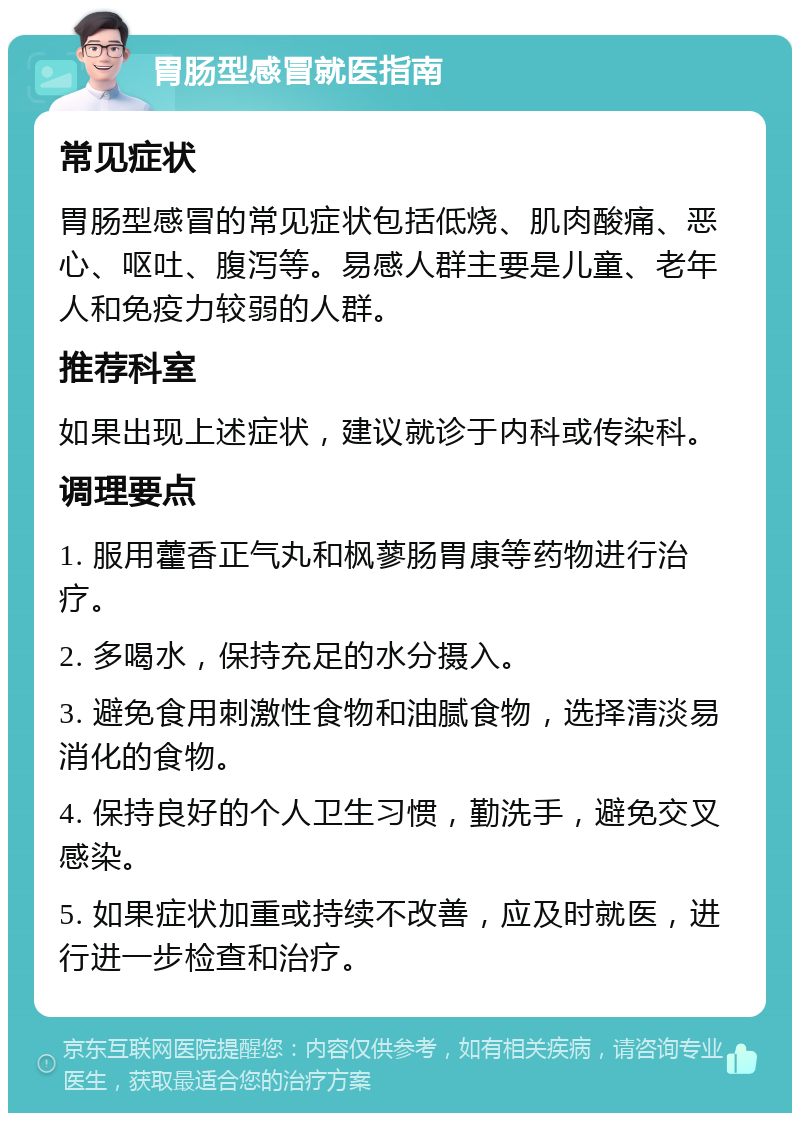 胃肠型感冒就医指南 常见症状 胃肠型感冒的常见症状包括低烧、肌肉酸痛、恶心、呕吐、腹泻等。易感人群主要是儿童、老年人和免疫力较弱的人群。 推荐科室 如果出现上述症状，建议就诊于内科或传染科。 调理要点 1. 服用藿香正气丸和枫蓼肠胃康等药物进行治疗。 2. 多喝水，保持充足的水分摄入。 3. 避免食用刺激性食物和油腻食物，选择清淡易消化的食物。 4. 保持良好的个人卫生习惯，勤洗手，避免交叉感染。 5. 如果症状加重或持续不改善，应及时就医，进行进一步检查和治疗。