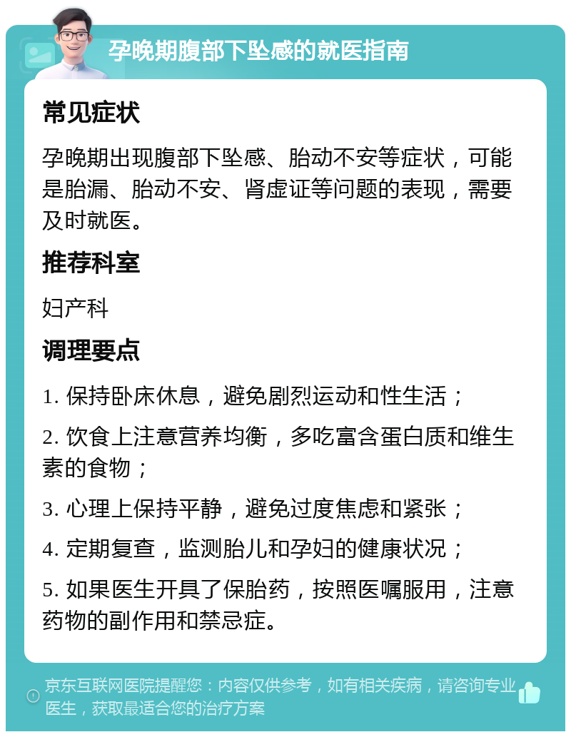 孕晚期腹部下坠感的就医指南 常见症状 孕晚期出现腹部下坠感、胎动不安等症状，可能是胎漏、胎动不安、肾虚证等问题的表现，需要及时就医。 推荐科室 妇产科 调理要点 1. 保持卧床休息，避免剧烈运动和性生活； 2. 饮食上注意营养均衡，多吃富含蛋白质和维生素的食物； 3. 心理上保持平静，避免过度焦虑和紧张； 4. 定期复查，监测胎儿和孕妇的健康状况； 5. 如果医生开具了保胎药，按照医嘱服用，注意药物的副作用和禁忌症。