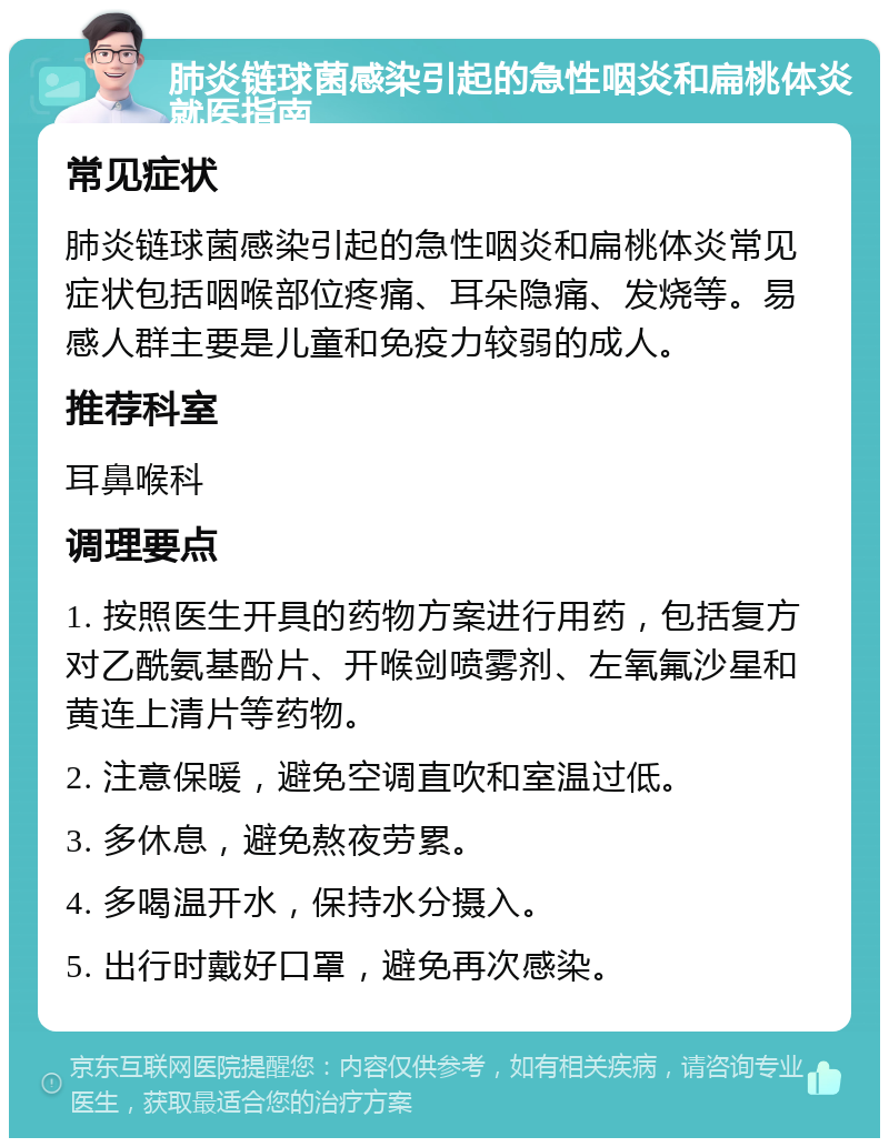 肺炎链球菌感染引起的急性咽炎和扁桃体炎就医指南 常见症状 肺炎链球菌感染引起的急性咽炎和扁桃体炎常见症状包括咽喉部位疼痛、耳朵隐痛、发烧等。易感人群主要是儿童和免疫力较弱的成人。 推荐科室 耳鼻喉科 调理要点 1. 按照医生开具的药物方案进行用药，包括复方对乙酰氨基酚片、开喉剑喷雾剂、左氧氟沙星和黄连上清片等药物。 2. 注意保暖，避免空调直吹和室温过低。 3. 多休息，避免熬夜劳累。 4. 多喝温开水，保持水分摄入。 5. 出行时戴好口罩，避免再次感染。