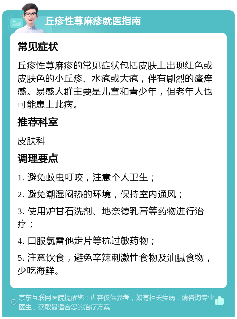 丘疹性荨麻疹就医指南 常见症状 丘疹性荨麻疹的常见症状包括皮肤上出现红色或皮肤色的小丘疹、水疱或大疱，伴有剧烈的瘙痒感。易感人群主要是儿童和青少年，但老年人也可能患上此病。 推荐科室 皮肤科 调理要点 1. 避免蚊虫叮咬，注意个人卫生； 2. 避免潮湿闷热的环境，保持室内通风； 3. 使用炉甘石洗剂、地奈德乳膏等药物进行治疗； 4. 口服氯雷他定片等抗过敏药物； 5. 注意饮食，避免辛辣刺激性食物及油腻食物，少吃海鲜。