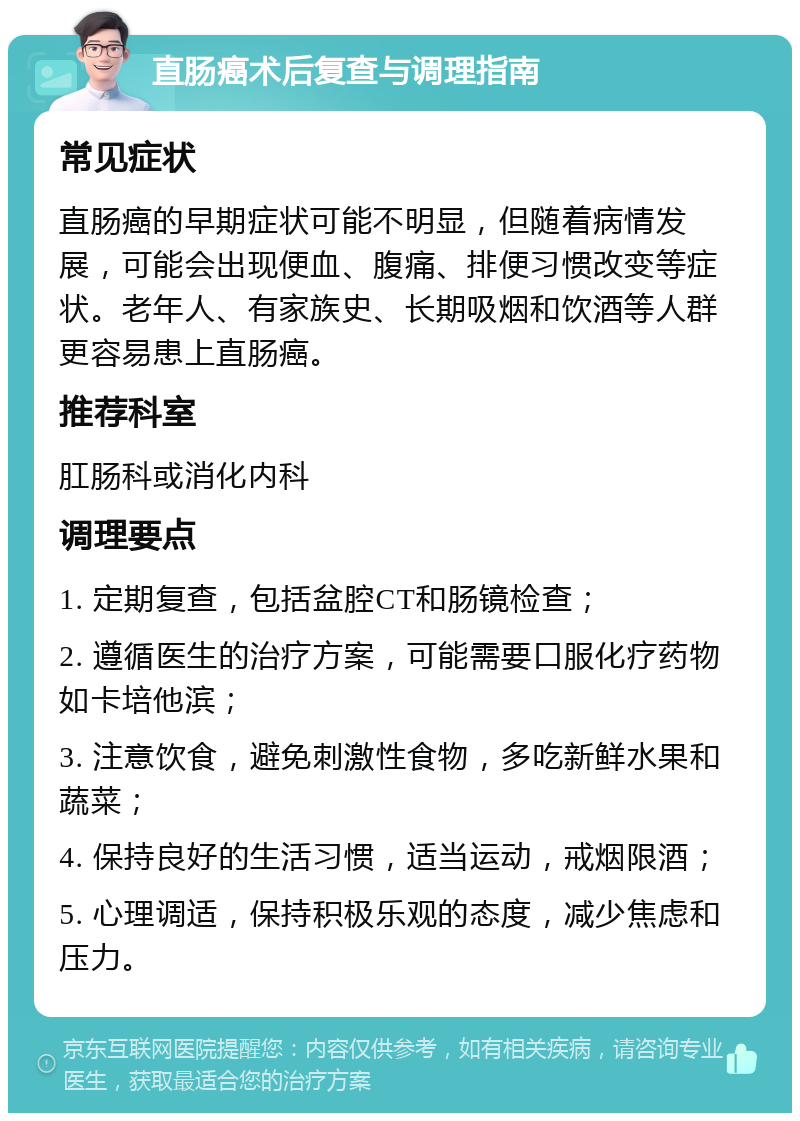 直肠癌术后复查与调理指南 常见症状 直肠癌的早期症状可能不明显，但随着病情发展，可能会出现便血、腹痛、排便习惯改变等症状。老年人、有家族史、长期吸烟和饮酒等人群更容易患上直肠癌。 推荐科室 肛肠科或消化内科 调理要点 1. 定期复查，包括盆腔CT和肠镜检查； 2. 遵循医生的治疗方案，可能需要口服化疗药物如卡培他滨； 3. 注意饮食，避免刺激性食物，多吃新鲜水果和蔬菜； 4. 保持良好的生活习惯，适当运动，戒烟限酒； 5. 心理调适，保持积极乐观的态度，减少焦虑和压力。