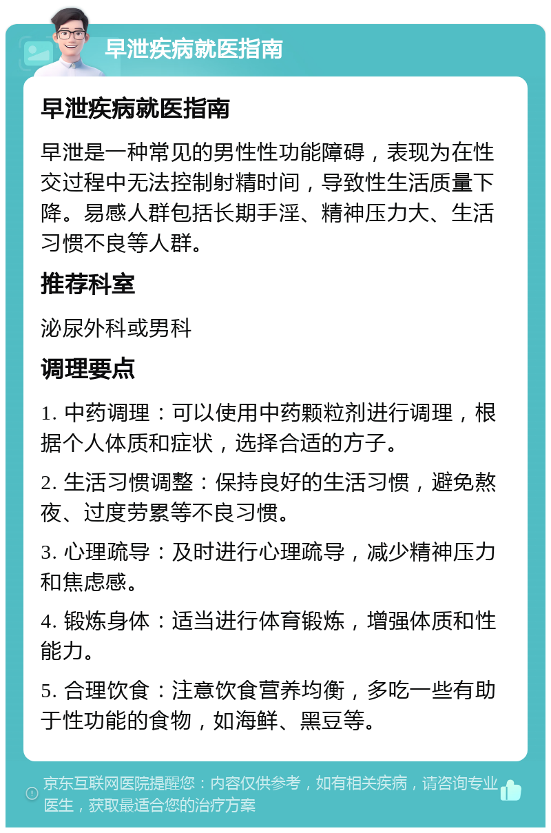 早泄疾病就医指南 早泄疾病就医指南 早泄是一种常见的男性性功能障碍，表现为在性交过程中无法控制射精时间，导致性生活质量下降。易感人群包括长期手淫、精神压力大、生活习惯不良等人群。 推荐科室 泌尿外科或男科 调理要点 1. 中药调理：可以使用中药颗粒剂进行调理，根据个人体质和症状，选择合适的方子。 2. 生活习惯调整：保持良好的生活习惯，避免熬夜、过度劳累等不良习惯。 3. 心理疏导：及时进行心理疏导，减少精神压力和焦虑感。 4. 锻炼身体：适当进行体育锻炼，增强体质和性能力。 5. 合理饮食：注意饮食营养均衡，多吃一些有助于性功能的食物，如海鲜、黑豆等。