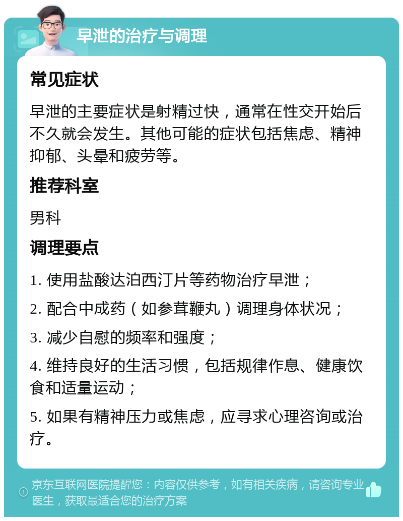 早泄的治疗与调理 常见症状 早泄的主要症状是射精过快，通常在性交开始后不久就会发生。其他可能的症状包括焦虑、精神抑郁、头晕和疲劳等。 推荐科室 男科 调理要点 1. 使用盐酸达泊西汀片等药物治疗早泄； 2. 配合中成药（如参茸鞭丸）调理身体状况； 3. 减少自慰的频率和强度； 4. 维持良好的生活习惯，包括规律作息、健康饮食和适量运动； 5. 如果有精神压力或焦虑，应寻求心理咨询或治疗。