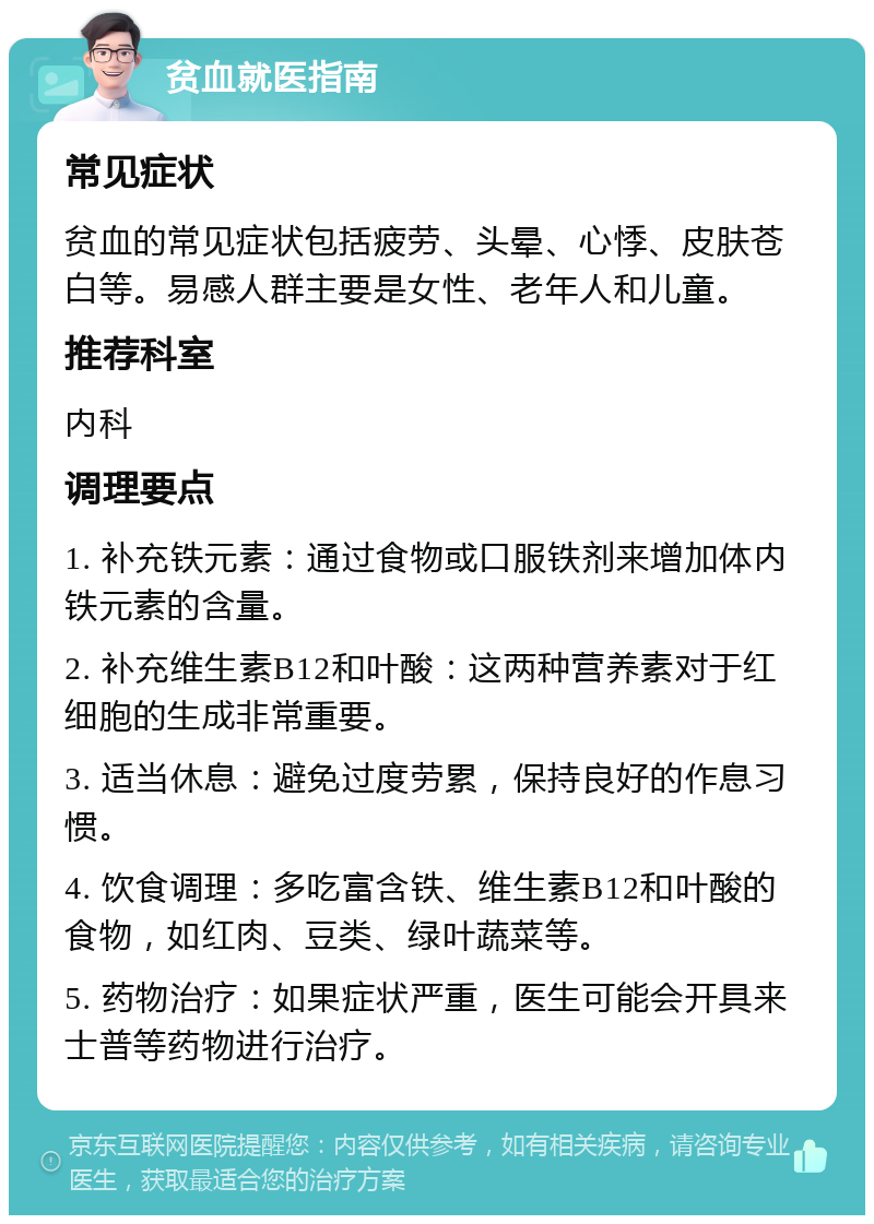 贫血就医指南 常见症状 贫血的常见症状包括疲劳、头晕、心悸、皮肤苍白等。易感人群主要是女性、老年人和儿童。 推荐科室 内科 调理要点 1. 补充铁元素：通过食物或口服铁剂来增加体内铁元素的含量。 2. 补充维生素B12和叶酸：这两种营养素对于红细胞的生成非常重要。 3. 适当休息：避免过度劳累，保持良好的作息习惯。 4. 饮食调理：多吃富含铁、维生素B12和叶酸的食物，如红肉、豆类、绿叶蔬菜等。 5. 药物治疗：如果症状严重，医生可能会开具来士普等药物进行治疗。