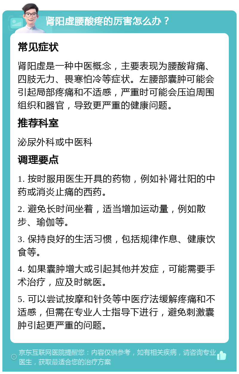 肾阳虚腰酸疼的厉害怎么办？ 常见症状 肾阳虚是一种中医概念，主要表现为腰酸背痛、四肢无力、畏寒怕冷等症状。左腰部囊肿可能会引起局部疼痛和不适感，严重时可能会压迫周围组织和器官，导致更严重的健康问题。 推荐科室 泌尿外科或中医科 调理要点 1. 按时服用医生开具的药物，例如补肾壮阳的中药或消炎止痛的西药。 2. 避免长时间坐着，适当增加运动量，例如散步、瑜伽等。 3. 保持良好的生活习惯，包括规律作息、健康饮食等。 4. 如果囊肿增大或引起其他并发症，可能需要手术治疗，应及时就医。 5. 可以尝试按摩和针灸等中医疗法缓解疼痛和不适感，但需在专业人士指导下进行，避免刺激囊肿引起更严重的问题。