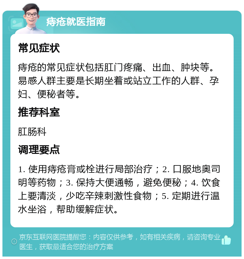 痔疮就医指南 常见症状 痔疮的常见症状包括肛门疼痛、出血、肿块等。易感人群主要是长期坐着或站立工作的人群、孕妇、便秘者等。 推荐科室 肛肠科 调理要点 1. 使用痔疮膏或栓进行局部治疗；2. 口服地奥司明等药物；3. 保持大便通畅，避免便秘；4. 饮食上要清淡，少吃辛辣刺激性食物；5. 定期进行温水坐浴，帮助缓解症状。