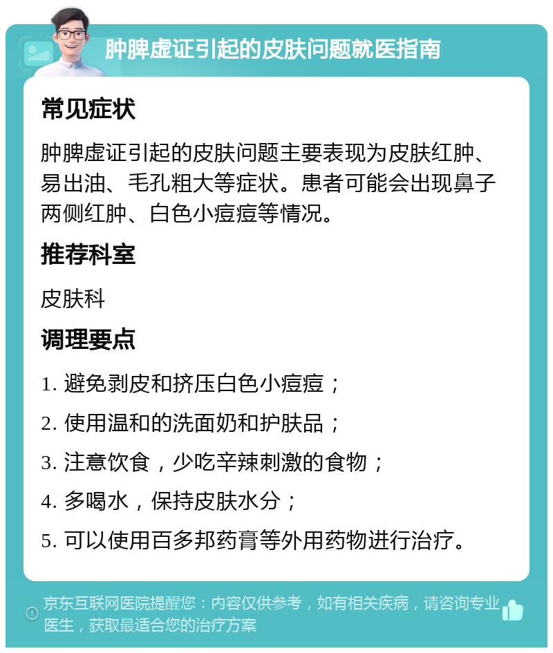 肿脾虚证引起的皮肤问题就医指南 常见症状 肿脾虚证引起的皮肤问题主要表现为皮肤红肿、易出油、毛孔粗大等症状。患者可能会出现鼻子两侧红肿、白色小痘痘等情况。 推荐科室 皮肤科 调理要点 1. 避免剥皮和挤压白色小痘痘； 2. 使用温和的洗面奶和护肤品； 3. 注意饮食，少吃辛辣刺激的食物； 4. 多喝水，保持皮肤水分； 5. 可以使用百多邦药膏等外用药物进行治疗。