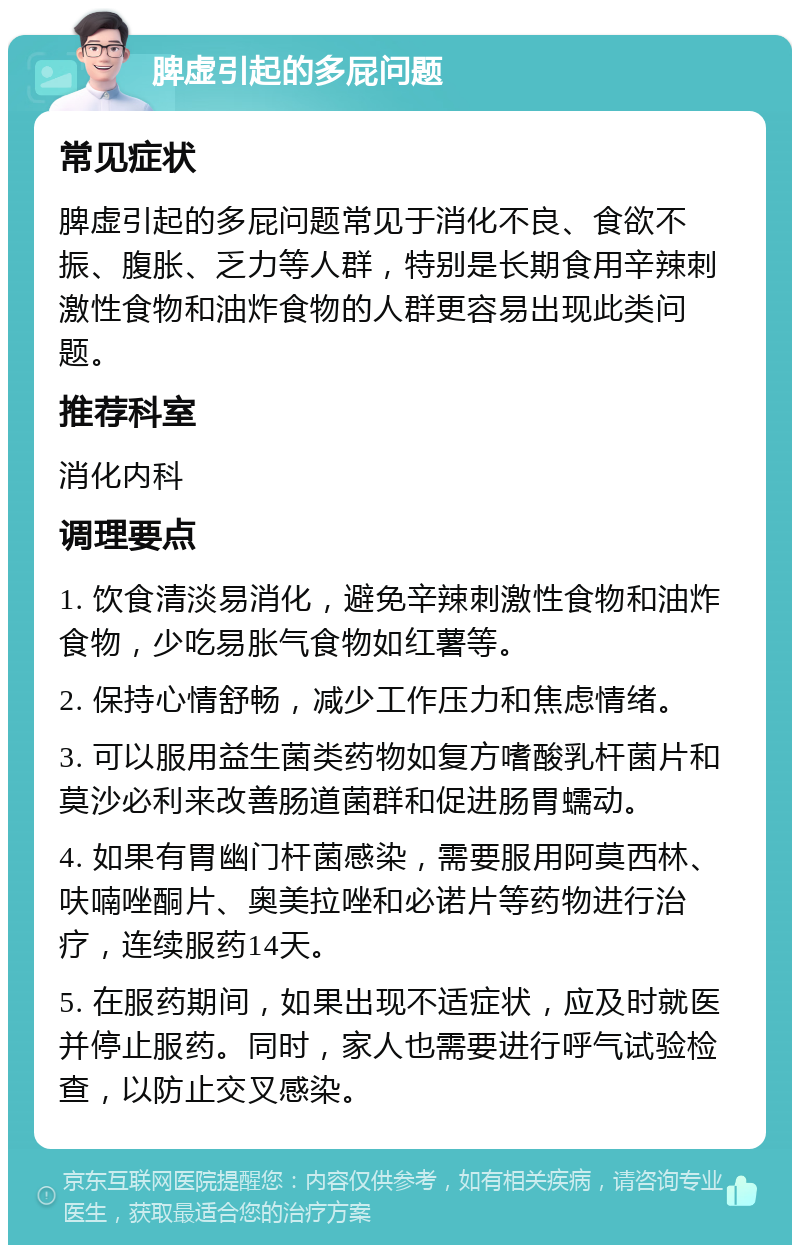 脾虚引起的多屁问题 常见症状 脾虚引起的多屁问题常见于消化不良、食欲不振、腹胀、乏力等人群，特别是长期食用辛辣刺激性食物和油炸食物的人群更容易出现此类问题。 推荐科室 消化内科 调理要点 1. 饮食清淡易消化，避免辛辣刺激性食物和油炸食物，少吃易胀气食物如红薯等。 2. 保持心情舒畅，减少工作压力和焦虑情绪。 3. 可以服用益生菌类药物如复方嗜酸乳杆菌片和莫沙必利来改善肠道菌群和促进肠胃蠕动。 4. 如果有胃幽门杆菌感染，需要服用阿莫西林、呋喃唑酮片、奥美拉唑和必诺片等药物进行治疗，连续服药14天。 5. 在服药期间，如果出现不适症状，应及时就医并停止服药。同时，家人也需要进行呼气试验检查，以防止交叉感染。