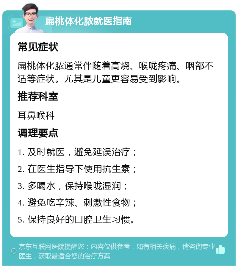 扁桃体化脓就医指南 常见症状 扁桃体化脓通常伴随着高烧、喉咙疼痛、咽部不适等症状。尤其是儿童更容易受到影响。 推荐科室 耳鼻喉科 调理要点 1. 及时就医，避免延误治疗； 2. 在医生指导下使用抗生素； 3. 多喝水，保持喉咙湿润； 4. 避免吃辛辣、刺激性食物； 5. 保持良好的口腔卫生习惯。