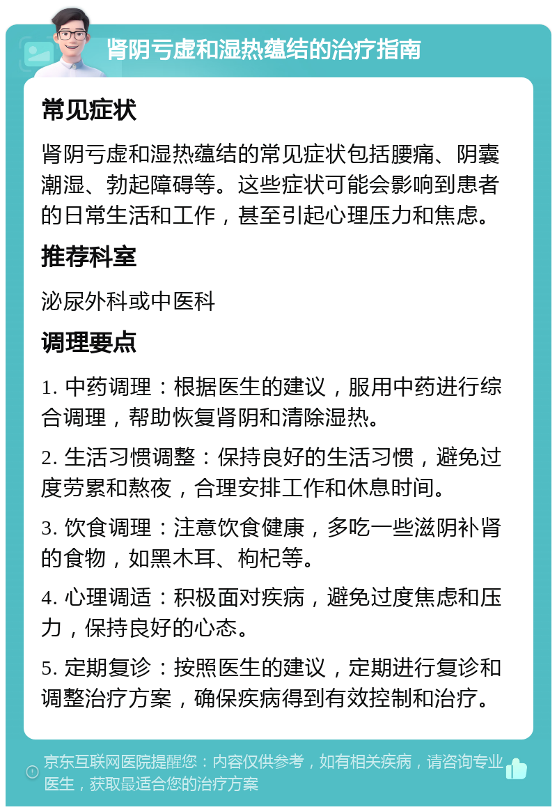 肾阴亏虚和湿热蕴结的治疗指南 常见症状 肾阴亏虚和湿热蕴结的常见症状包括腰痛、阴囊潮湿、勃起障碍等。这些症状可能会影响到患者的日常生活和工作，甚至引起心理压力和焦虑。 推荐科室 泌尿外科或中医科 调理要点 1. 中药调理：根据医生的建议，服用中药进行综合调理，帮助恢复肾阴和清除湿热。 2. 生活习惯调整：保持良好的生活习惯，避免过度劳累和熬夜，合理安排工作和休息时间。 3. 饮食调理：注意饮食健康，多吃一些滋阴补肾的食物，如黑木耳、枸杞等。 4. 心理调适：积极面对疾病，避免过度焦虑和压力，保持良好的心态。 5. 定期复诊：按照医生的建议，定期进行复诊和调整治疗方案，确保疾病得到有效控制和治疗。