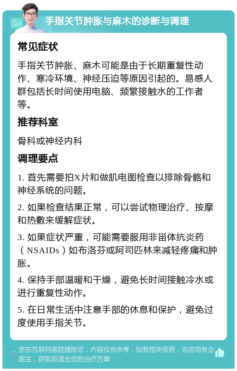 手指关节肿胀与麻木的诊断与调理 常见症状 手指关节肿胀、麻木可能是由于长期重复性动作、寒冷环境、神经压迫等原因引起的。易感人群包括长时间使用电脑、频繁接触水的工作者等。 推荐科室 骨科或神经内科 调理要点 1. 首先需要拍X片和做肌电图检查以排除骨骼和神经系统的问题。 2. 如果检查结果正常，可以尝试物理治疗、按摩和热敷来缓解症状。 3. 如果症状严重，可能需要服用非甾体抗炎药（NSAIDs）如布洛芬或阿司匹林来减轻疼痛和肿胀。 4. 保持手部温暖和干燥，避免长时间接触冷水或进行重复性动作。 5. 在日常生活中注意手部的休息和保护，避免过度使用手指关节。