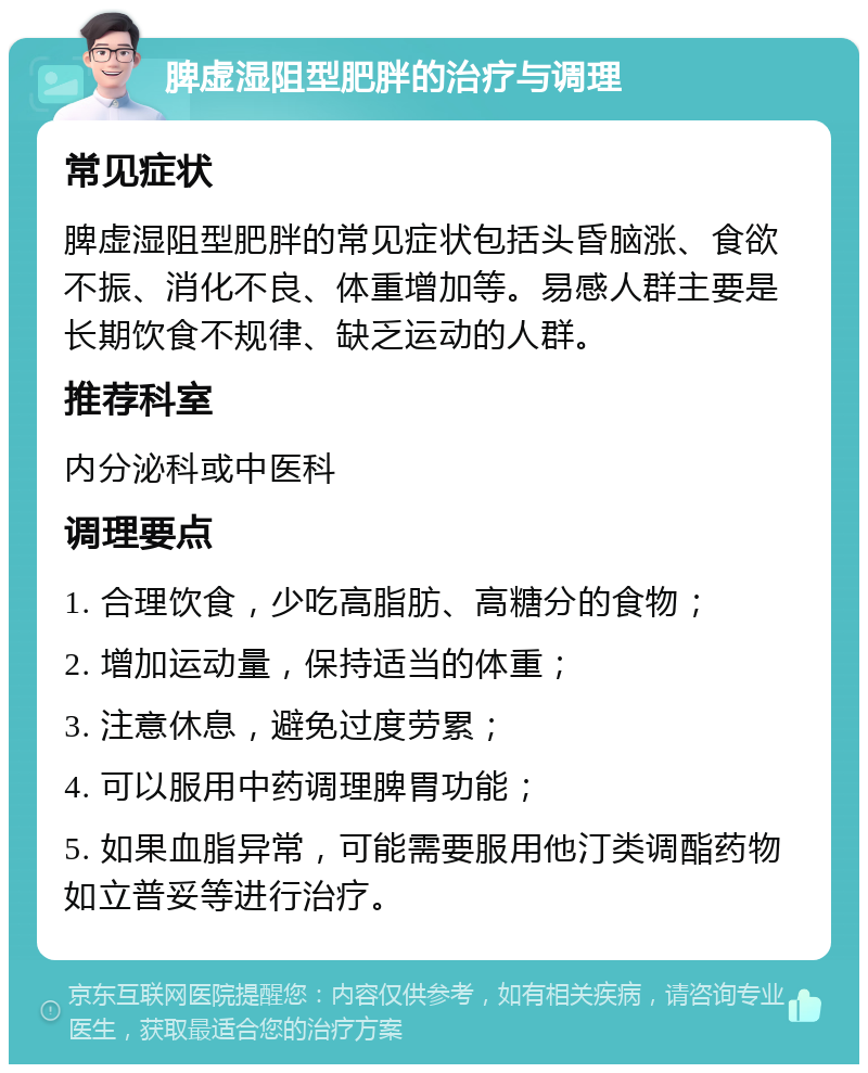 脾虚湿阻型肥胖的治疗与调理 常见症状 脾虚湿阻型肥胖的常见症状包括头昏脑涨、食欲不振、消化不良、体重增加等。易感人群主要是长期饮食不规律、缺乏运动的人群。 推荐科室 内分泌科或中医科 调理要点 1. 合理饮食，少吃高脂肪、高糖分的食物； 2. 增加运动量，保持适当的体重； 3. 注意休息，避免过度劳累； 4. 可以服用中药调理脾胃功能； 5. 如果血脂异常，可能需要服用他汀类调酯药物如立普妥等进行治疗。