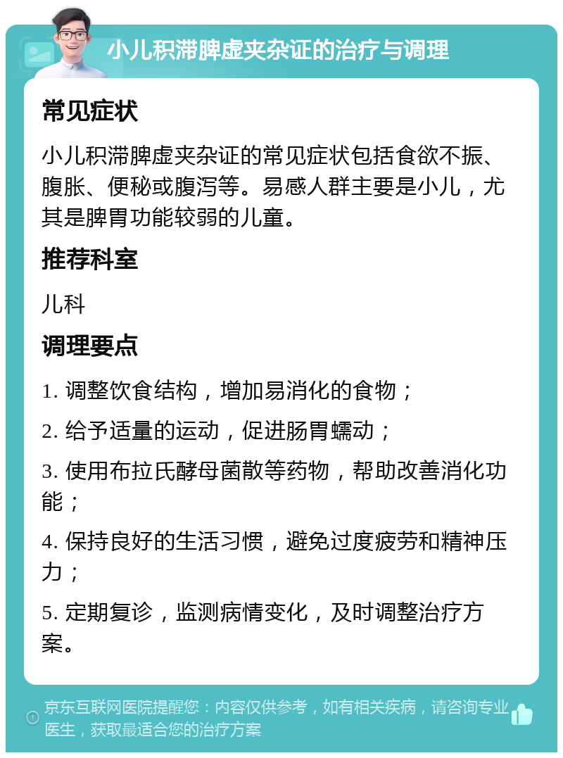 小儿积滞脾虚夹杂证的治疗与调理 常见症状 小儿积滞脾虚夹杂证的常见症状包括食欲不振、腹胀、便秘或腹泻等。易感人群主要是小儿，尤其是脾胃功能较弱的儿童。 推荐科室 儿科 调理要点 1. 调整饮食结构，增加易消化的食物； 2. 给予适量的运动，促进肠胃蠕动； 3. 使用布拉氏酵母菌散等药物，帮助改善消化功能； 4. 保持良好的生活习惯，避免过度疲劳和精神压力； 5. 定期复诊，监测病情变化，及时调整治疗方案。