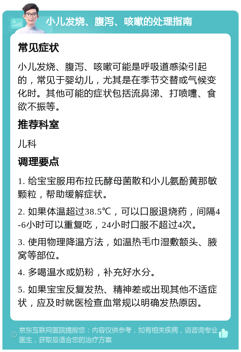 小儿发烧、腹泻、咳嗽的处理指南 常见症状 小儿发烧、腹泻、咳嗽可能是呼吸道感染引起的，常见于婴幼儿，尤其是在季节交替或气候变化时。其他可能的症状包括流鼻涕、打喷嚏、食欲不振等。 推荐科室 儿科 调理要点 1. 给宝宝服用布拉氏酵母菌散和小儿氨酚黄那敏颗粒，帮助缓解症状。 2. 如果体温超过38.5℃，可以口服退烧药，间隔4-6小时可以重复吃，24小时口服不超过4次。 3. 使用物理降温方法，如温热毛巾湿敷额头、腋窝等部位。 4. 多喝温水或奶粉，补充好水分。 5. 如果宝宝反复发热、精神差或出现其他不适症状，应及时就医检查血常规以明确发热原因。