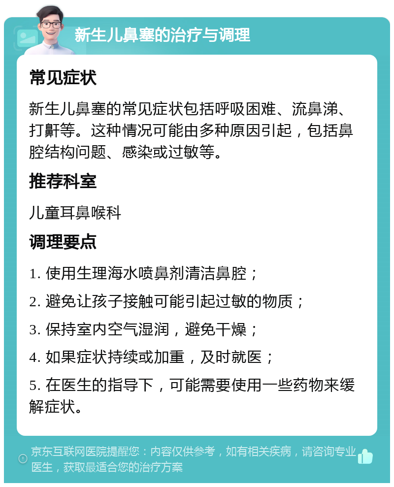 新生儿鼻塞的治疗与调理 常见症状 新生儿鼻塞的常见症状包括呼吸困难、流鼻涕、打鼾等。这种情况可能由多种原因引起，包括鼻腔结构问题、感染或过敏等。 推荐科室 儿童耳鼻喉科 调理要点 1. 使用生理海水喷鼻剂清洁鼻腔； 2. 避免让孩子接触可能引起过敏的物质； 3. 保持室内空气湿润，避免干燥； 4. 如果症状持续或加重，及时就医； 5. 在医生的指导下，可能需要使用一些药物来缓解症状。