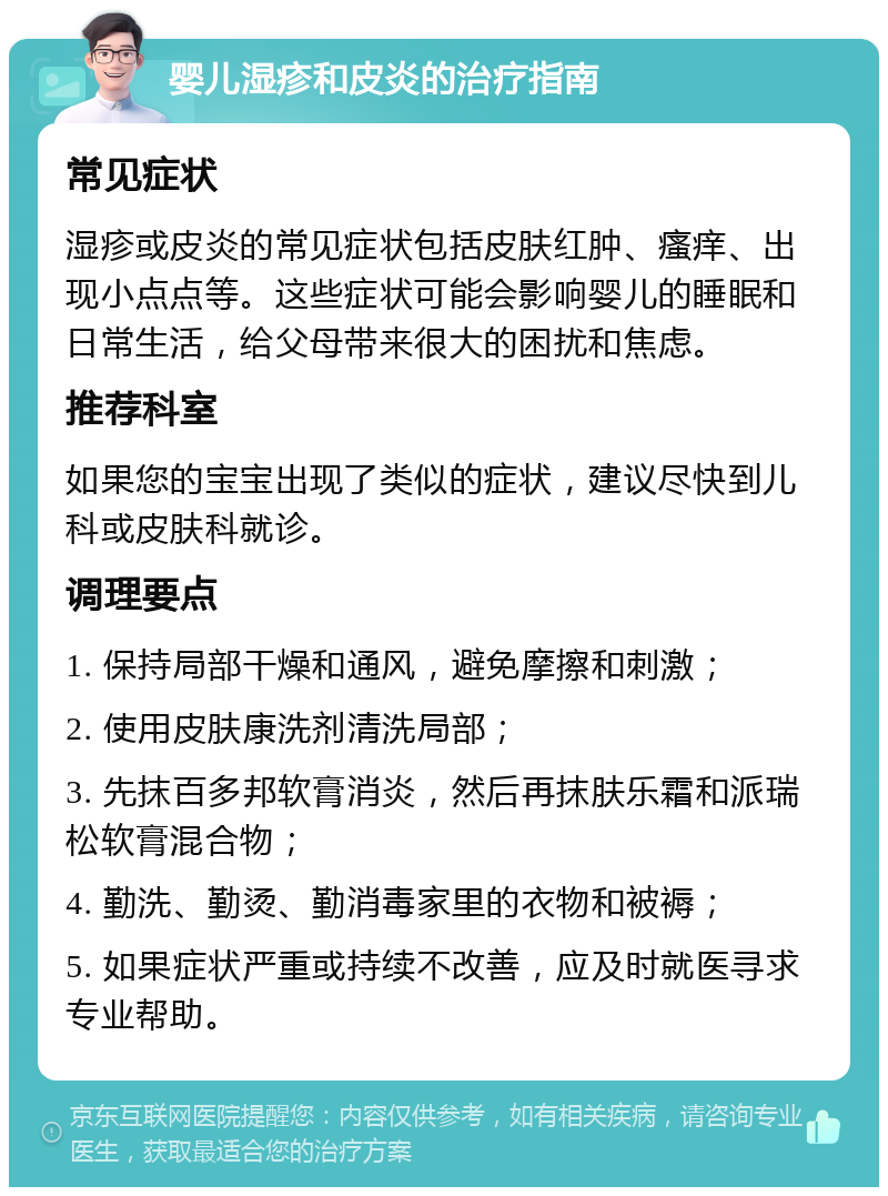 婴儿湿疹和皮炎的治疗指南 常见症状 湿疹或皮炎的常见症状包括皮肤红肿、瘙痒、出现小点点等。这些症状可能会影响婴儿的睡眠和日常生活，给父母带来很大的困扰和焦虑。 推荐科室 如果您的宝宝出现了类似的症状，建议尽快到儿科或皮肤科就诊。 调理要点 1. 保持局部干燥和通风，避免摩擦和刺激； 2. 使用皮肤康洗剂清洗局部； 3. 先抹百多邦软膏消炎，然后再抹肤乐霜和派瑞松软膏混合物； 4. 勤洗、勤烫、勤消毒家里的衣物和被褥； 5. 如果症状严重或持续不改善，应及时就医寻求专业帮助。