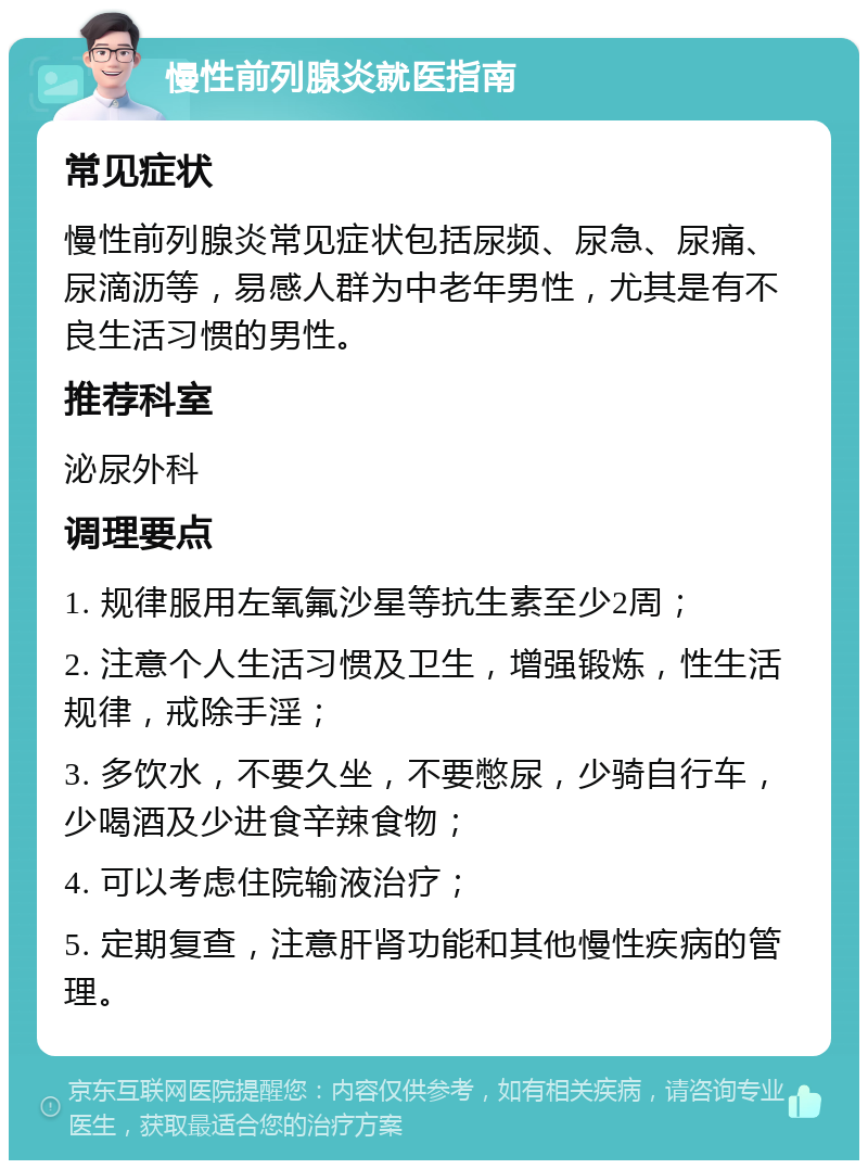 慢性前列腺炎就医指南 常见症状 慢性前列腺炎常见症状包括尿频、尿急、尿痛、尿滴沥等，易感人群为中老年男性，尤其是有不良生活习惯的男性。 推荐科室 泌尿外科 调理要点 1. 规律服用左氧氟沙星等抗生素至少2周； 2. 注意个人生活习惯及卫生，增强锻炼，性生活规律，戒除手淫； 3. 多饮水，不要久坐，不要憋尿，少骑自行车，少喝酒及少进食辛辣食物； 4. 可以考虑住院输液治疗； 5. 定期复查，注意肝肾功能和其他慢性疾病的管理。