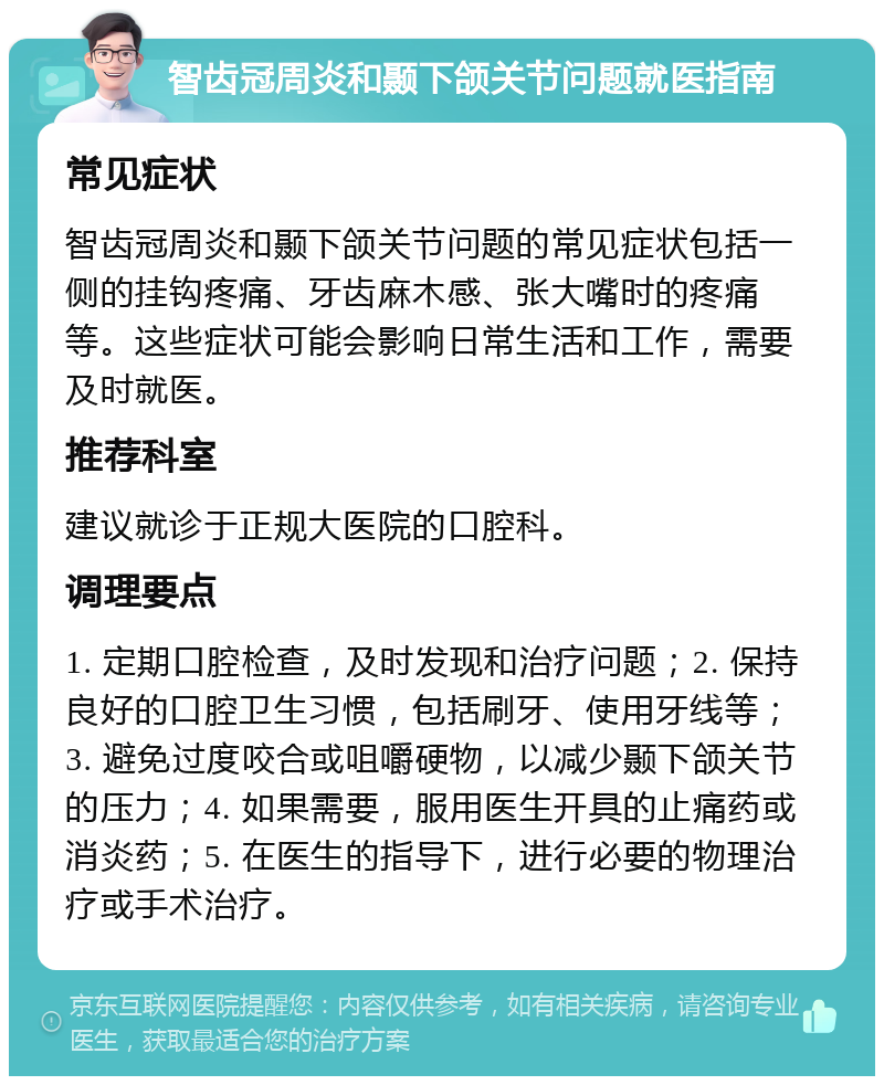 智齿冠周炎和颞下颌关节问题就医指南 常见症状 智齿冠周炎和颞下颌关节问题的常见症状包括一侧的挂钩疼痛、牙齿麻木感、张大嘴时的疼痛等。这些症状可能会影响日常生活和工作，需要及时就医。 推荐科室 建议就诊于正规大医院的口腔科。 调理要点 1. 定期口腔检查，及时发现和治疗问题；2. 保持良好的口腔卫生习惯，包括刷牙、使用牙线等；3. 避免过度咬合或咀嚼硬物，以减少颞下颌关节的压力；4. 如果需要，服用医生开具的止痛药或消炎药；5. 在医生的指导下，进行必要的物理治疗或手术治疗。