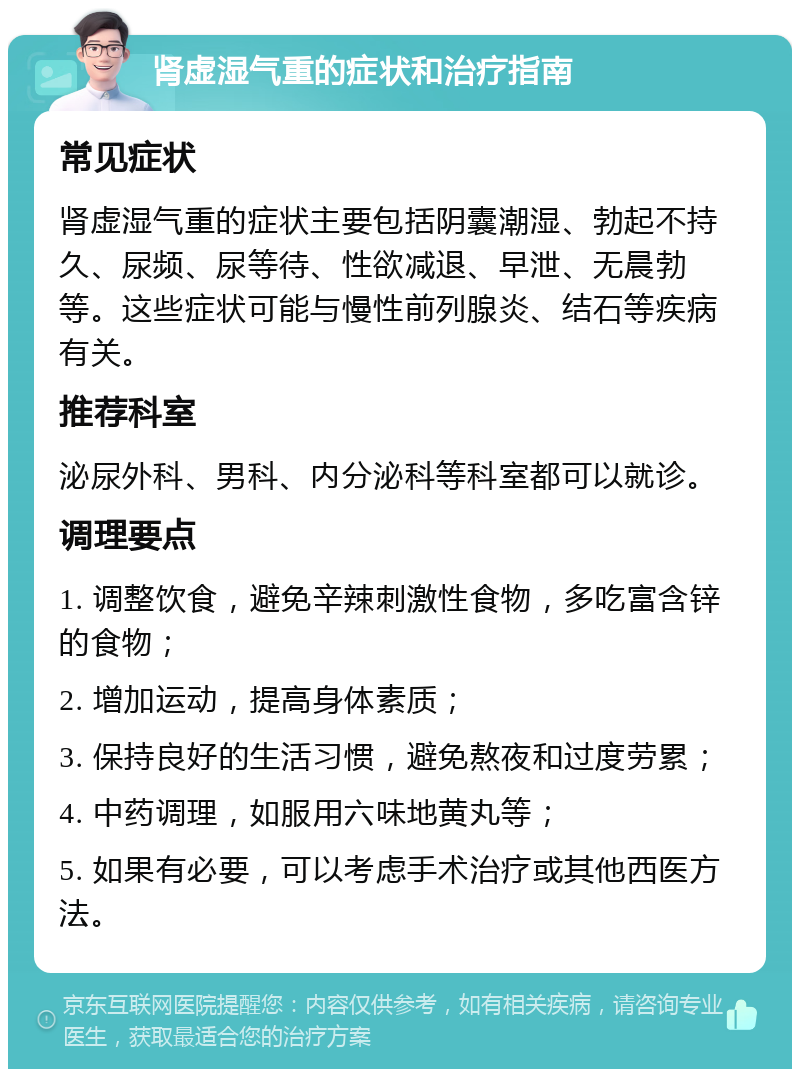 肾虚湿气重的症状和治疗指南 常见症状 肾虚湿气重的症状主要包括阴囊潮湿、勃起不持久、尿频、尿等待、性欲减退、早泄、无晨勃等。这些症状可能与慢性前列腺炎、结石等疾病有关。 推荐科室 泌尿外科、男科、内分泌科等科室都可以就诊。 调理要点 1. 调整饮食，避免辛辣刺激性食物，多吃富含锌的食物； 2. 增加运动，提高身体素质； 3. 保持良好的生活习惯，避免熬夜和过度劳累； 4. 中药调理，如服用六味地黄丸等； 5. 如果有必要，可以考虑手术治疗或其他西医方法。