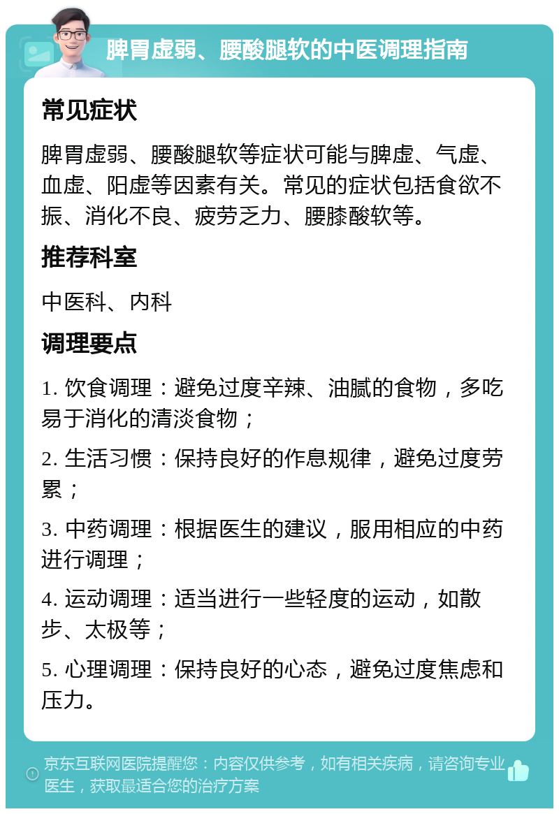 脾胃虚弱、腰酸腿软的中医调理指南 常见症状 脾胃虚弱、腰酸腿软等症状可能与脾虚、气虚、血虚、阳虚等因素有关。常见的症状包括食欲不振、消化不良、疲劳乏力、腰膝酸软等。 推荐科室 中医科、内科 调理要点 1. 饮食调理：避免过度辛辣、油腻的食物，多吃易于消化的清淡食物； 2. 生活习惯：保持良好的作息规律，避免过度劳累； 3. 中药调理：根据医生的建议，服用相应的中药进行调理； 4. 运动调理：适当进行一些轻度的运动，如散步、太极等； 5. 心理调理：保持良好的心态，避免过度焦虑和压力。