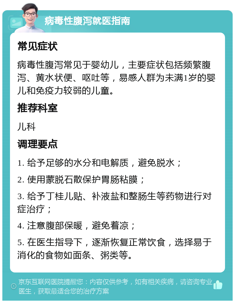 病毒性腹泻就医指南 常见症状 病毒性腹泻常见于婴幼儿，主要症状包括频繁腹泻、黄水状便、呕吐等，易感人群为未满1岁的婴儿和免疫力较弱的儿童。 推荐科室 儿科 调理要点 1. 给予足够的水分和电解质，避免脱水； 2. 使用蒙脱石散保护胃肠粘膜； 3. 给予丁桂儿贴、补液盐和整肠生等药物进行对症治疗； 4. 注意腹部保暖，避免着凉； 5. 在医生指导下，逐渐恢复正常饮食，选择易于消化的食物如面条、粥类等。