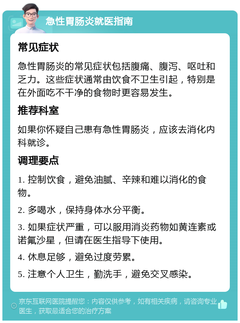 急性胃肠炎就医指南 常见症状 急性胃肠炎的常见症状包括腹痛、腹泻、呕吐和乏力。这些症状通常由饮食不卫生引起，特别是在外面吃不干净的食物时更容易发生。 推荐科室 如果你怀疑自己患有急性胃肠炎，应该去消化内科就诊。 调理要点 1. 控制饮食，避免油腻、辛辣和难以消化的食物。 2. 多喝水，保持身体水分平衡。 3. 如果症状严重，可以服用消炎药物如黄连素或诺氟沙星，但请在医生指导下使用。 4. 休息足够，避免过度劳累。 5. 注意个人卫生，勤洗手，避免交叉感染。