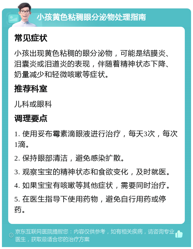 小孩黄色粘稠眼分泌物处理指南 常见症状 小孩出现黄色粘稠的眼分泌物，可能是结膜炎、泪囊炎或泪道炎的表现，伴随着精神状态下降、奶量减少和轻微咳嗽等症状。 推荐科室 儿科或眼科 调理要点 1. 使用妥布霉素滴眼液进行治疗，每天3次，每次1滴。 2. 保持眼部清洁，避免感染扩散。 3. 观察宝宝的精神状态和食欲变化，及时就医。 4. 如果宝宝有咳嗽等其他症状，需要同时治疗。 5. 在医生指导下使用药物，避免自行用药或停药。