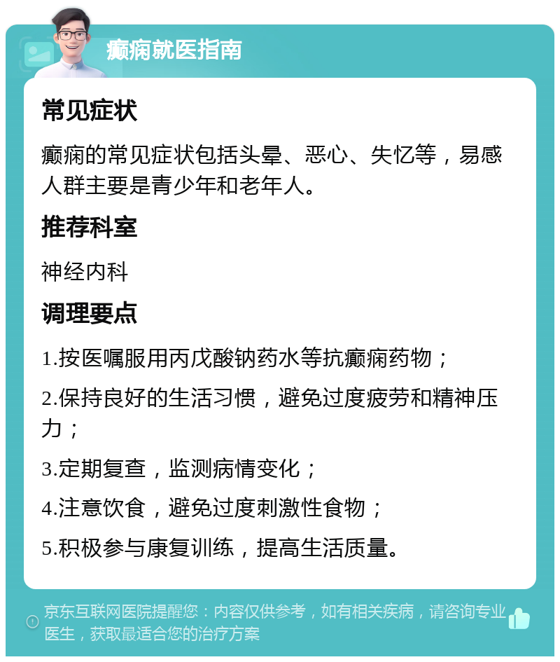 癫痫就医指南 常见症状 癫痫的常见症状包括头晕、恶心、失忆等，易感人群主要是青少年和老年人。 推荐科室 神经内科 调理要点 1.按医嘱服用丙戊酸钠药水等抗癫痫药物； 2.保持良好的生活习惯，避免过度疲劳和精神压力； 3.定期复查，监测病情变化； 4.注意饮食，避免过度刺激性食物； 5.积极参与康复训练，提高生活质量。