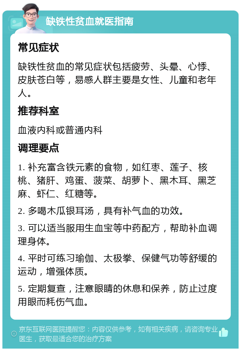 缺铁性贫血就医指南 常见症状 缺铁性贫血的常见症状包括疲劳、头晕、心悸、皮肤苍白等，易感人群主要是女性、儿童和老年人。 推荐科室 血液内科或普通内科 调理要点 1. 补充富含铁元素的食物，如红枣、莲子、核桃、猪肝、鸡蛋、菠菜、胡萝卜、黑木耳、黑芝麻、虾仁、红糖等。 2. 多喝木瓜银耳汤，具有补气血的功效。 3. 可以适当服用生血宝等中药配方，帮助补血调理身体。 4. 平时可练习瑜伽、太极拳、保健气功等舒缓的运动，增强体质。 5. 定期复查，注意眼睛的休息和保养，防止过度用眼而耗伤气血。