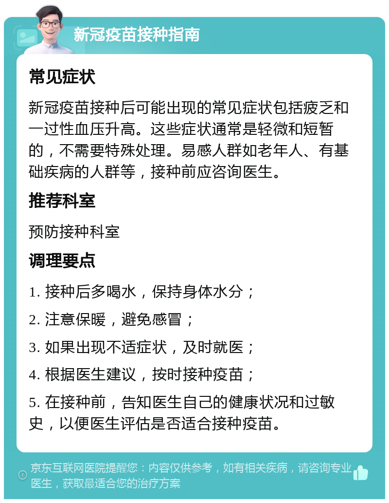 新冠疫苗接种指南 常见症状 新冠疫苗接种后可能出现的常见症状包括疲乏和一过性血压升高。这些症状通常是轻微和短暂的，不需要特殊处理。易感人群如老年人、有基础疾病的人群等，接种前应咨询医生。 推荐科室 预防接种科室 调理要点 1. 接种后多喝水，保持身体水分； 2. 注意保暖，避免感冒； 3. 如果出现不适症状，及时就医； 4. 根据医生建议，按时接种疫苗； 5. 在接种前，告知医生自己的健康状况和过敏史，以便医生评估是否适合接种疫苗。