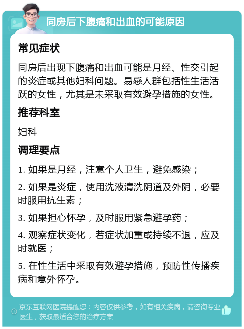 同房后下腹痛和出血的可能原因 常见症状 同房后出现下腹痛和出血可能是月经、性交引起的炎症或其他妇科问题。易感人群包括性生活活跃的女性，尤其是未采取有效避孕措施的女性。 推荐科室 妇科 调理要点 1. 如果是月经，注意个人卫生，避免感染； 2. 如果是炎症，使用洗液清洗阴道及外阴，必要时服用抗生素； 3. 如果担心怀孕，及时服用紧急避孕药； 4. 观察症状变化，若症状加重或持续不退，应及时就医； 5. 在性生活中采取有效避孕措施，预防性传播疾病和意外怀孕。