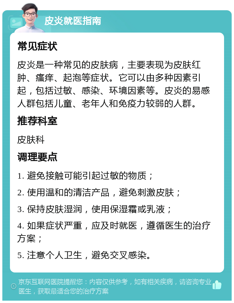 皮炎就医指南 常见症状 皮炎是一种常见的皮肤病，主要表现为皮肤红肿、瘙痒、起泡等症状。它可以由多种因素引起，包括过敏、感染、环境因素等。皮炎的易感人群包括儿童、老年人和免疫力较弱的人群。 推荐科室 皮肤科 调理要点 1. 避免接触可能引起过敏的物质； 2. 使用温和的清洁产品，避免刺激皮肤； 3. 保持皮肤湿润，使用保湿霜或乳液； 4. 如果症状严重，应及时就医，遵循医生的治疗方案； 5. 注意个人卫生，避免交叉感染。