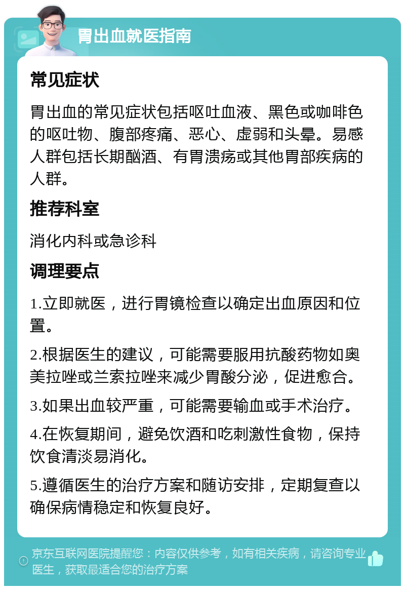 胃出血就医指南 常见症状 胃出血的常见症状包括呕吐血液、黑色或咖啡色的呕吐物、腹部疼痛、恶心、虚弱和头晕。易感人群包括长期酗酒、有胃溃疡或其他胃部疾病的人群。 推荐科室 消化内科或急诊科 调理要点 1.立即就医，进行胃镜检查以确定出血原因和位置。 2.根据医生的建议，可能需要服用抗酸药物如奥美拉唑或兰索拉唑来减少胃酸分泌，促进愈合。 3.如果出血较严重，可能需要输血或手术治疗。 4.在恢复期间，避免饮酒和吃刺激性食物，保持饮食清淡易消化。 5.遵循医生的治疗方案和随访安排，定期复查以确保病情稳定和恢复良好。