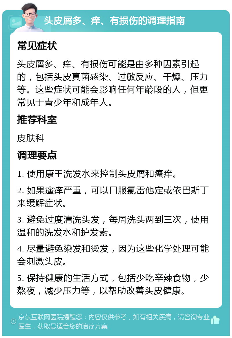 头皮屑多、痒、有损伤的调理指南 常见症状 头皮屑多、痒、有损伤可能是由多种因素引起的，包括头皮真菌感染、过敏反应、干燥、压力等。这些症状可能会影响任何年龄段的人，但更常见于青少年和成年人。 推荐科室 皮肤科 调理要点 1. 使用康王洗发水来控制头皮屑和瘙痒。 2. 如果瘙痒严重，可以口服氯雷他定或依巴斯丁来缓解症状。 3. 避免过度清洗头发，每周洗头两到三次，使用温和的洗发水和护发素。 4. 尽量避免染发和烫发，因为这些化学处理可能会刺激头皮。 5. 保持健康的生活方式，包括少吃辛辣食物，少熬夜，减少压力等，以帮助改善头皮健康。