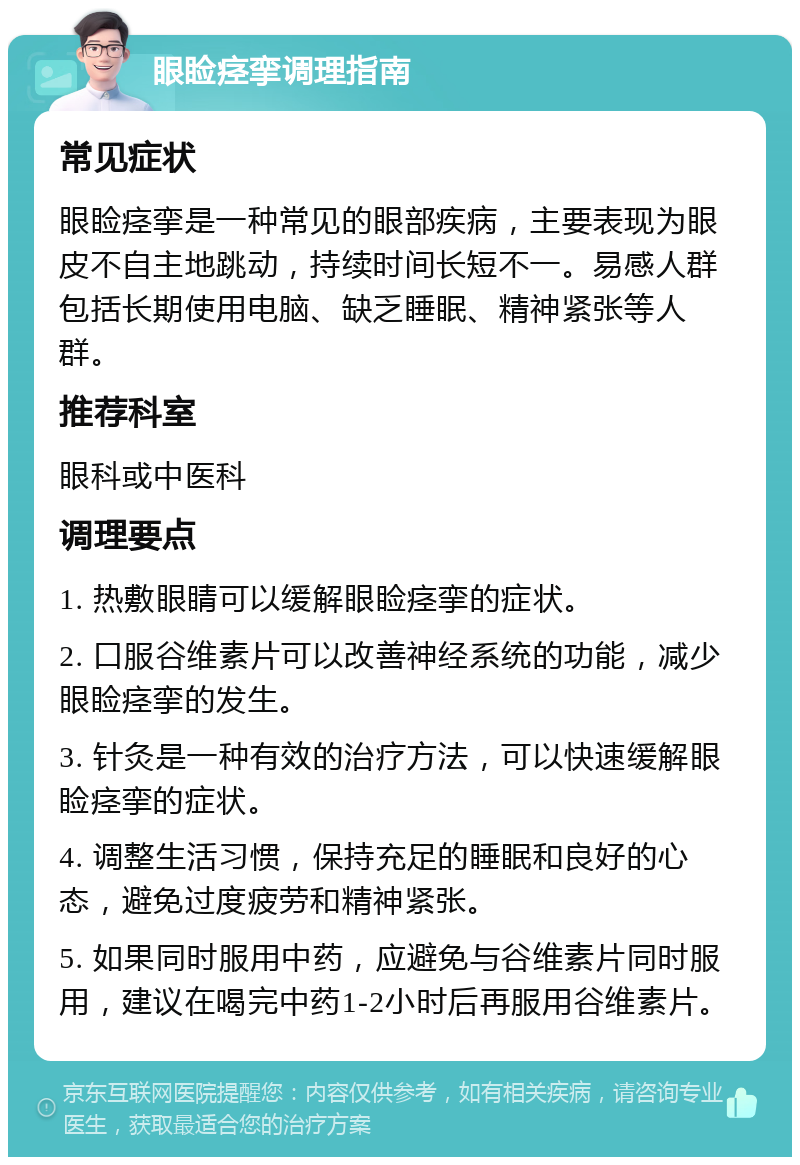 眼睑痉挛调理指南 常见症状 眼睑痉挛是一种常见的眼部疾病，主要表现为眼皮不自主地跳动，持续时间长短不一。易感人群包括长期使用电脑、缺乏睡眠、精神紧张等人群。 推荐科室 眼科或中医科 调理要点 1. 热敷眼睛可以缓解眼睑痉挛的症状。 2. 口服谷维素片可以改善神经系统的功能，减少眼睑痉挛的发生。 3. 针灸是一种有效的治疗方法，可以快速缓解眼睑痉挛的症状。 4. 调整生活习惯，保持充足的睡眠和良好的心态，避免过度疲劳和精神紧张。 5. 如果同时服用中药，应避免与谷维素片同时服用，建议在喝完中药1-2小时后再服用谷维素片。